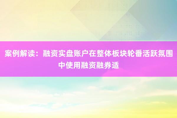 案例解读：融资实盘账户在整体板块轮番活跃氛围中使用融资融券适