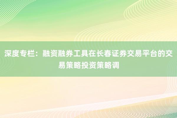 深度专栏：融资融券工具在长春证券交易平台的交易策略投资策略调