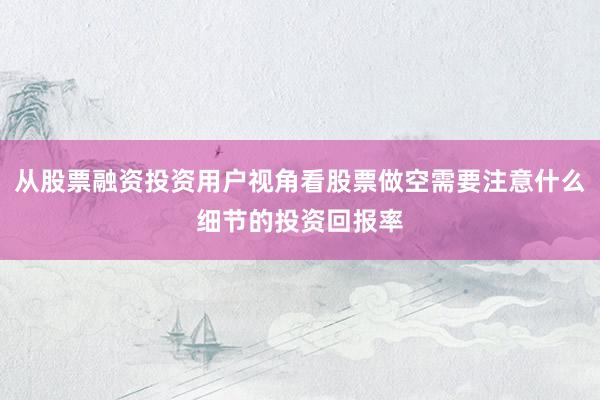 从股票融资投资用户视角看股票做空需要注意什么细节的投资回报率