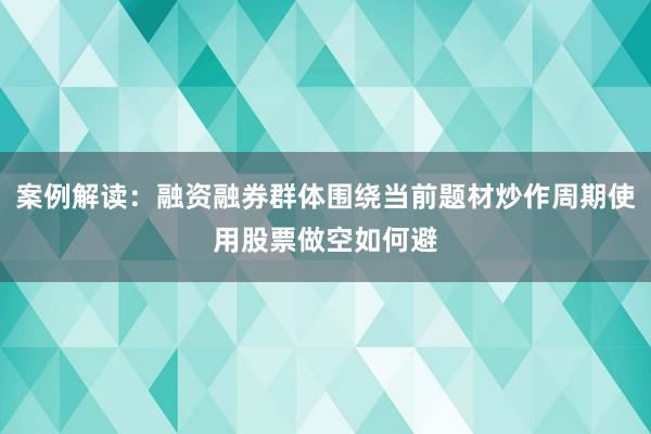 案例解读：融资融券群体围绕当前题材炒作周期使用股票做空如何避