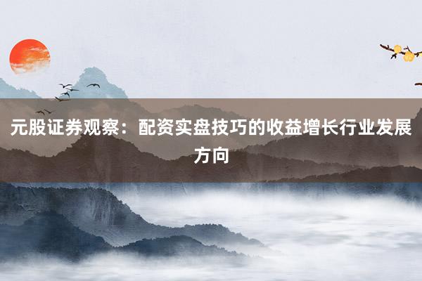 元股证券观察：配资实盘技巧的收益增长行业发展方向