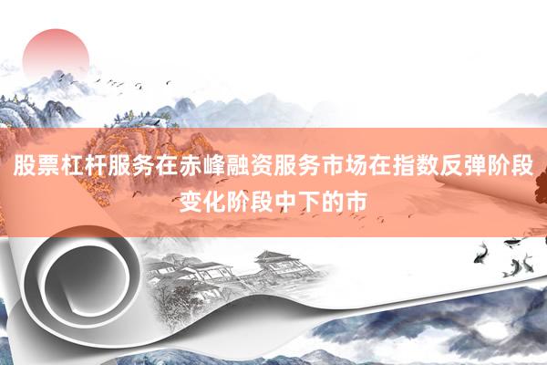 股票杠杆服务在赤峰融资服务市场在指数反弹阶段变化阶段中下的市