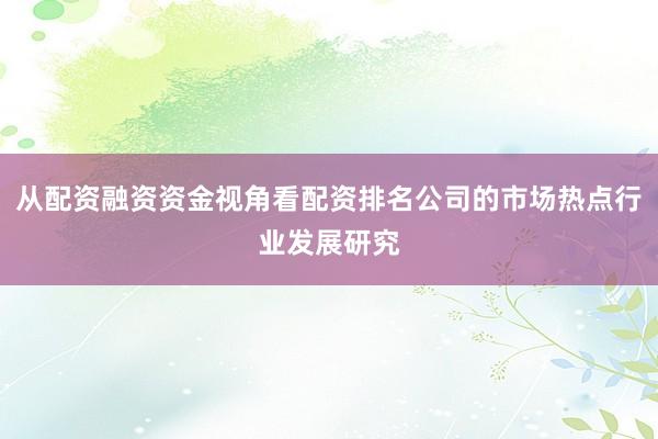 从配资融资资金视角看配资排名公司的市场热点行业发展研究