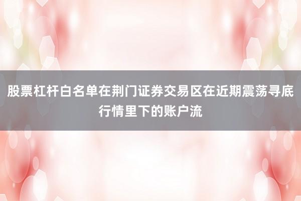 股票杠杆白名单在荆门证券交易区在近期震荡寻底行情里下的账户流