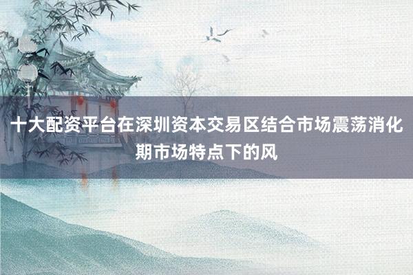 十大配资平台在深圳资本交易区结合市场震荡消化期市场特点下的风