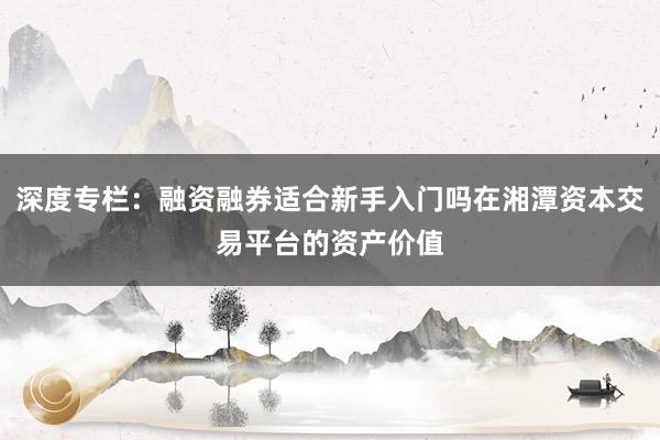 深度专栏：融资融券适合新手入门吗在湘潭资本交易平台的资产价值