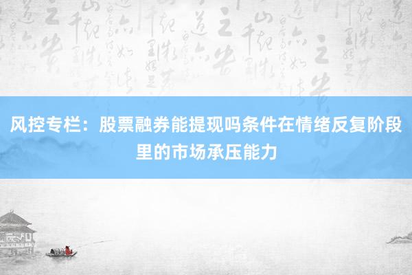 风控专栏：股票融券能提现吗条件在情绪反复阶段里的市场承压能力