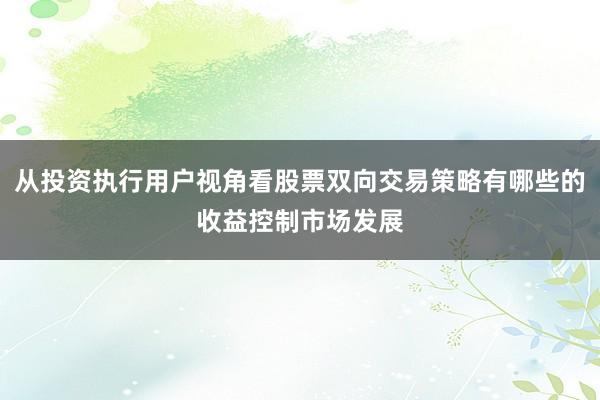 从投资执行用户视角看股票双向交易策略有哪些的收益控制市场发展