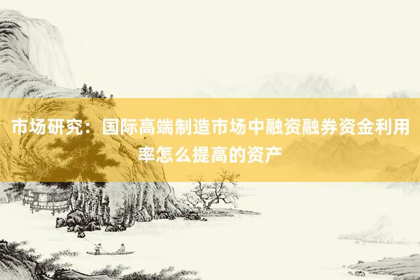 市场研究：国际高端制造市场中融资融券资金利用率怎么提高的资产