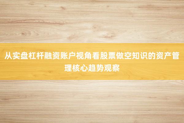 从实盘杠杆融资账户视角看股票做空知识的资产管理核心趋势观察