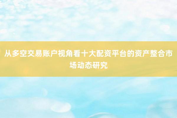 从多空交易账户视角看十大配资平台的资产整合市场动态研究