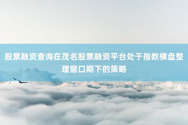 股票融资查询在茂名股票融资平台处于指数横盘整理窗口期下的策略
