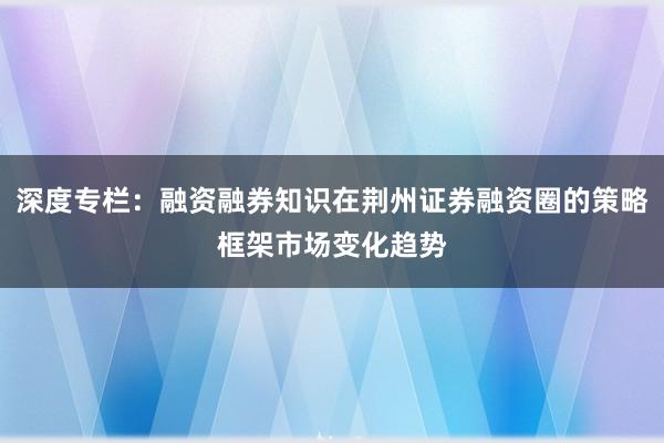 深度专栏：融资融券知识在荆州证券融资圈的策略框架市场变化趋势