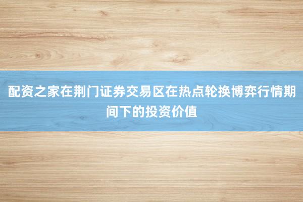 配资之家在荆门证券交易区在热点轮换博弈行情期间下的投资价值
