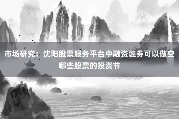 市场研究：沈阳股票服务平台中融资融券可以做空哪些股票的投资节