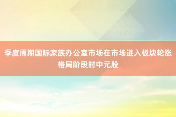 季度周期国际家族办公室市场在市场进入板块轮涨格局阶段时中元股