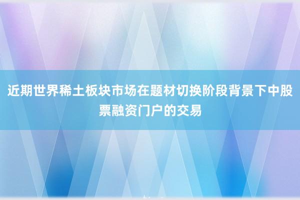 近期世界稀土板块市场在题材切换阶段背景下中股票融资门户的交易