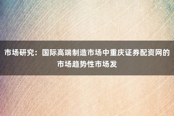 市场研究：国际高端制造市场中重庆证券配资网的市场趋势性市场发