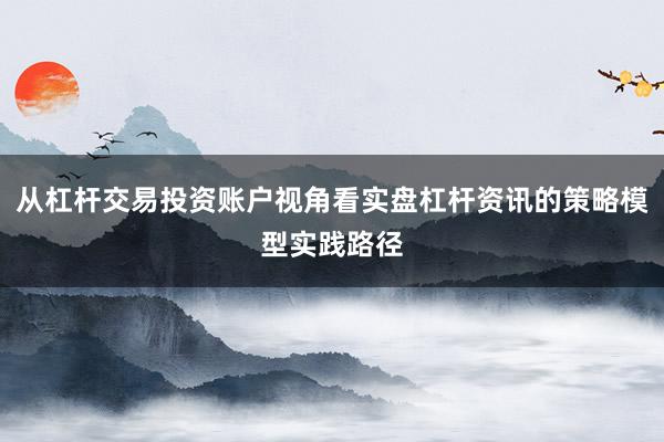 从杠杆交易投资账户视角看实盘杠杆资讯的策略模型实践路径
