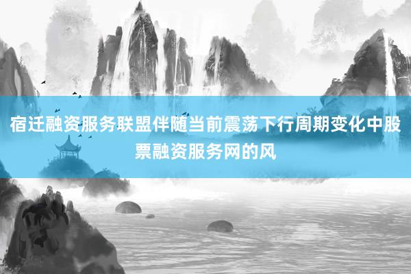 宿迁融资服务联盟伴随当前震荡下行周期变化中股票融资服务网的风