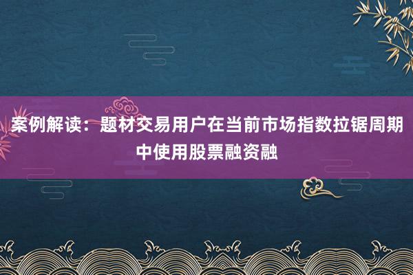 案例解读：题材交易用户在当前市场指数拉锯周期中使用股票融资融