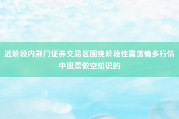 近阶段内荆门证券交易区围绕阶段性震荡偏多行情中股票做空知识的