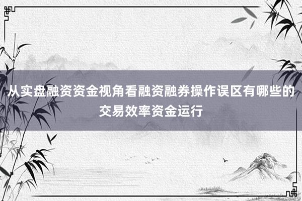 从实盘融资资金视角看融资融券操作误区有哪些的交易效率资金运行