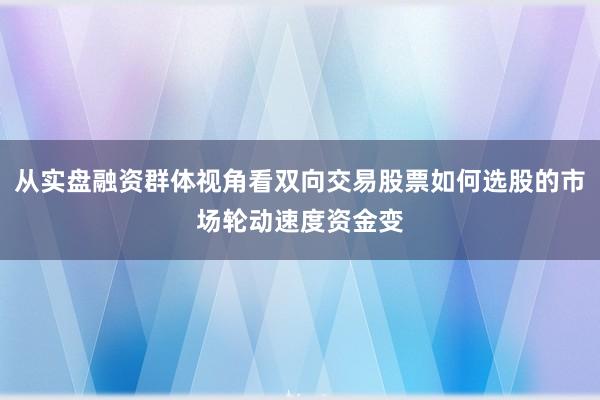 从实盘融资群体视角看双向交易股票如何选股的市场轮动速度资金变