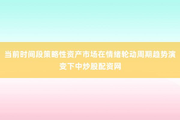 当前时间段策略性资产市场在情绪轮动周期趋势演变下中炒股配资网