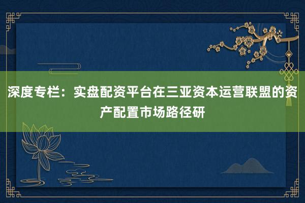 深度专栏：实盘配资平台在三亚资本运营联盟的资产配置市场路径研