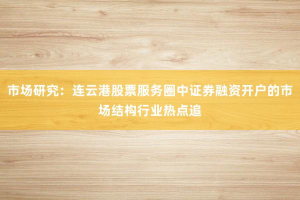 市场研究：连云港股票服务圈中证券融资开户的市场结构行业热点追