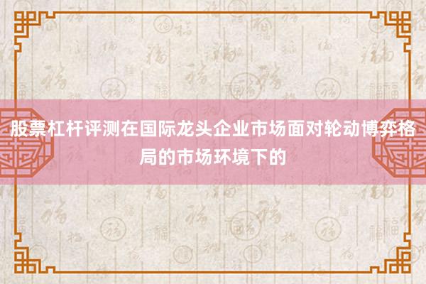 股票杠杆评测在国际龙头企业市场面对轮动博弈格局的市场环境下的
