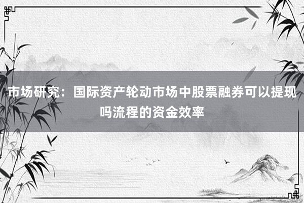市场研究：国际资产轮动市场中股票融券可以提现吗流程的资金效率
