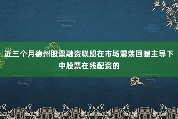 近三个月德州股票融资联盟在市场震荡回暖主导下中股票在线配资的
