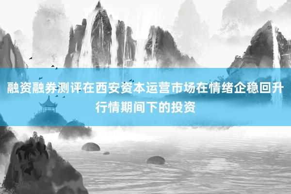 融资融券测评在西安资本运营市场在情绪企稳回升行情期间下的投资