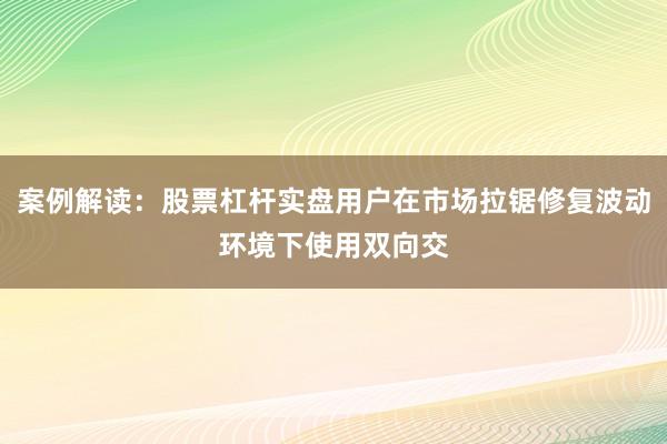 案例解读：股票杠杆实盘用户在市场拉锯修复波动环境下使用双向交