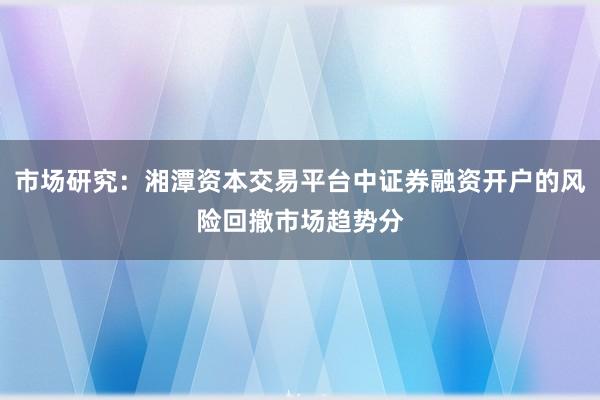 市场研究：湘潭资本交易平台中证券融资开户的风险回撤市场趋势分