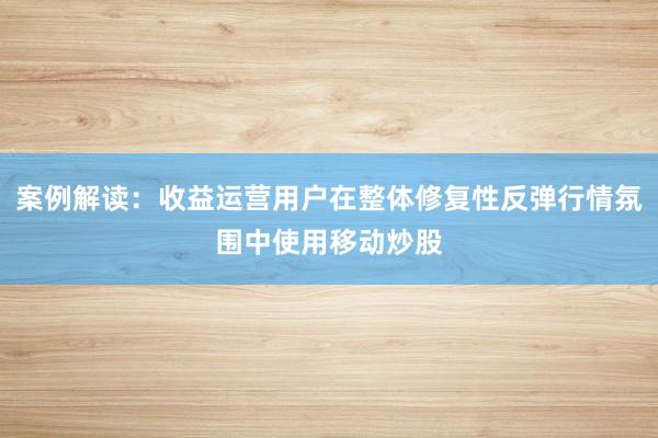 案例解读：收益运营用户在整体修复性反弹行情氛围中使用移动炒股