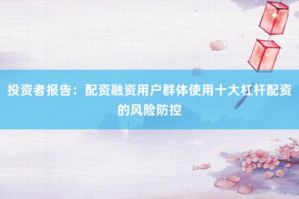 投资者报告：配资融资用户群体使用十大杠杆配资的风险防控