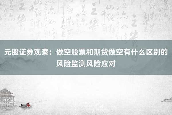 元股证券观察：做空股票和期货做空有什么区别的风险监测风险应对
