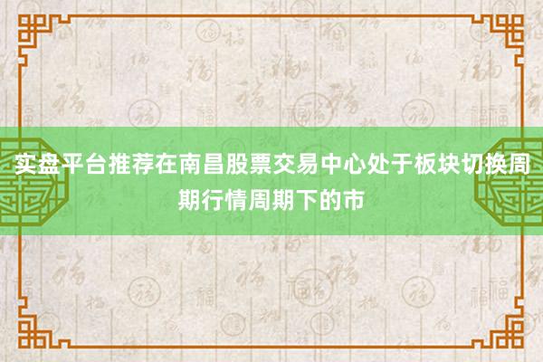 实盘平台推荐在南昌股票交易中心处于板块切换周期行情周期下的市