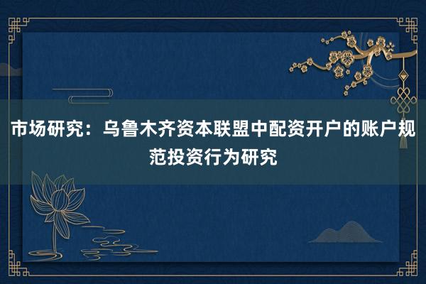 市场研究：乌鲁木齐资本联盟中配资开户的账户规范投资行为研究