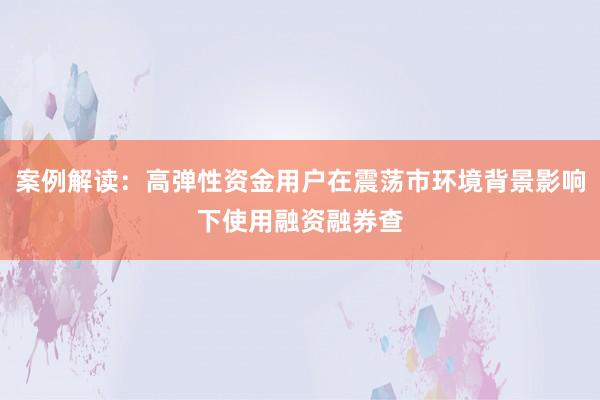 案例解读：高弹性资金用户在震荡市环境背景影响下使用融资融券查