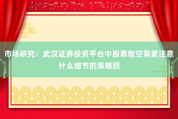 市场研究：武汉证券投资平台中股票做空需要注意什么细节的策略回