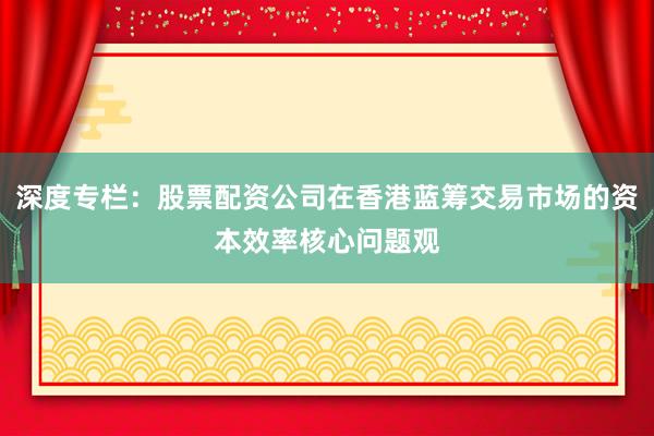 深度专栏：股票配资公司在香港蓝筹交易市场的资本效率核心问题观