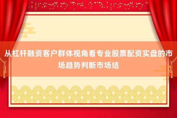 从杠杆融资客户群体视角看专业股票配资实盘的市场趋势判断市场结