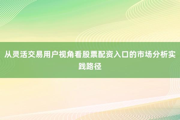 从灵活交易用户视角看股票配资入口的市场分析实践路径
