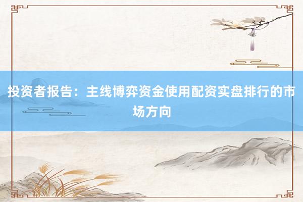 投资者报告：主线博弈资金使用配资实盘排行的市场方向