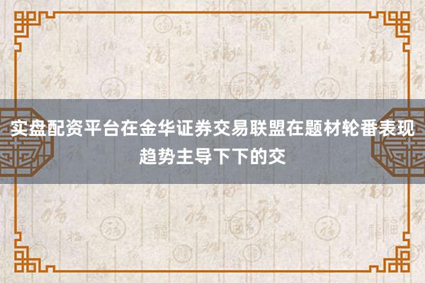 实盘配资平台在金华证券交易联盟在题材轮番表现趋势主导下下的交