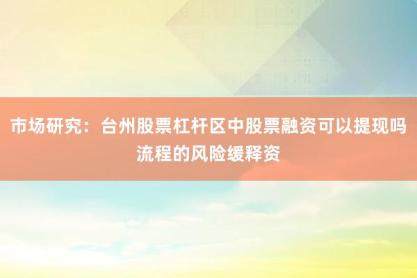 市场研究：台州股票杠杆区中股票融资可以提现吗流程的风险缓释资